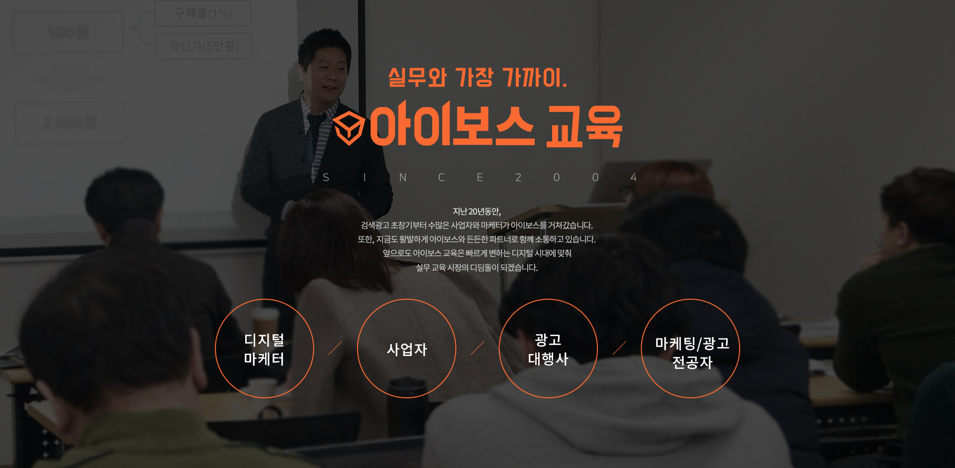 실무와 가장 가까이. 아이보스 교육 SINCE 2004. 지난 20년동안, 검색광고 초창기부터 수많은 사업자와 마케터가 아이보스를 거쳐갔습니다. 또한, 지금도 활발하게 아이보스와 든든한 파트너로 함께 소통하고 있습니다. 앞으로도 아이보스 교육은 빠르게 변하는 디지털 시대에 맞춰 실무 교육 시장의 디딤돌이 되겠습니다. 디지털 마케터, 사업자, 광고 대행사, 마케팅/광고 전공자