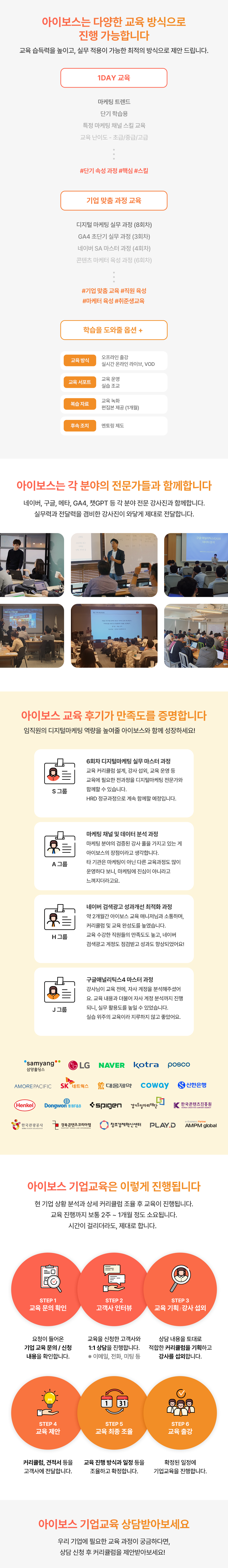 아이보스는 다양한 교육 방식으로 진행 가능합니다. 1DAY 교육, 기업 맞춤 과정 교육, 학습을 도와줄 옵션 아이보스는 각 분야의 전문가들과 함께합니다. 네이버, 구글, 메타, GA4, 챗GPT 등 각 분야 전문 강사진과 함께합니다. 아이보스 교육 후기가 만족도를 증명합니다. 교육 후기와 아이보스 기업교육을 진행한 기업 로고 아이보스 기업교육은 이렇게 진행됩니다. STEP 1 교육 문의 확인, STEP 2 고객사 인터뷰, STEP 3 교육 기획·강사 섭외, STEP 4 교육 제안, STEP 5 교육 최종 조율, STEP 6 교육 출강. 교육 진행까지 보통 2주에서 1개월 정도 소요됩니다.